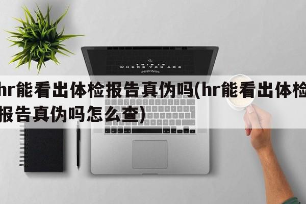 hr能看出体检报告真伪吗(hr能看出体检报告真伪吗怎么查)