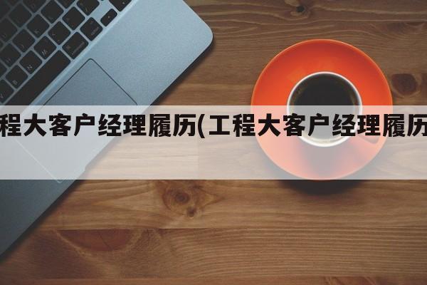 工程大客户经理履历(工程大客户经理履历表)